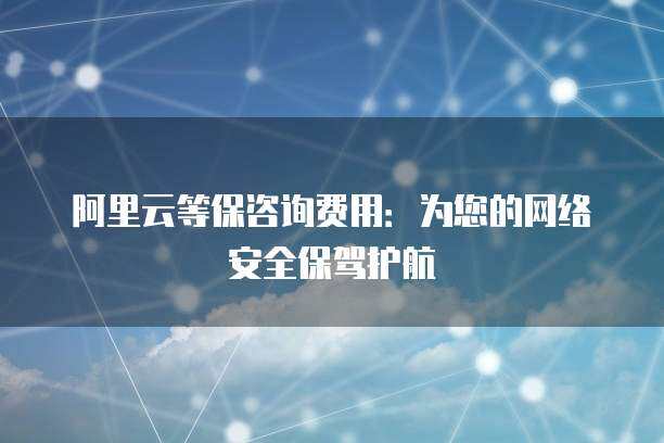 阿里云等保咨詢費用 為您的網絡安全保駕護航